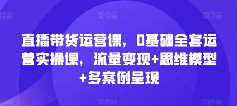 直播带货运营课，0基础全套运营实操课，流量变现+思维模型+多案例呈现-川川创富网