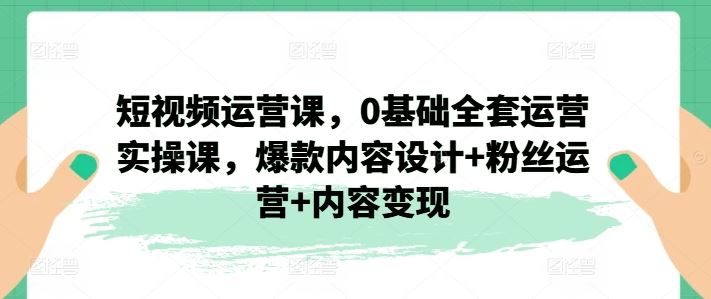 短视频运营课，0基础全套运营实操课，爆款内容设计+粉丝运营+内容变现-川川创富网
