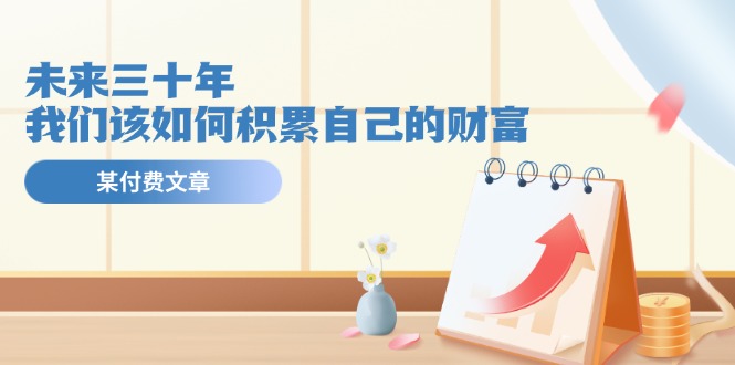 公众号付费文章《未来三十年，我们该如何积累自己的财富》-川川创富网