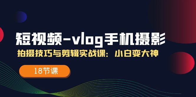 短视频vlog手机摄影拍摄技巧与剪辑实战课，小白变大神（18节课）-川川创富网