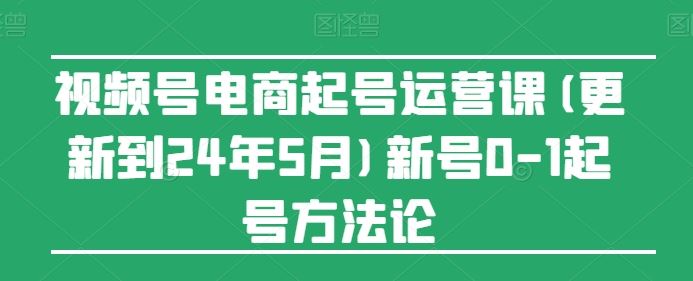 视频号电商起号运营课(更新24年7月)新号0-1起号方法论-川川创富网