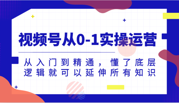 视频号从0-1实操运营，从入门到精通，懂了底层逻辑就可以延伸所有知识（更新2024.7）-川川创富网