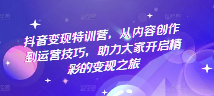 抖音变现特训营，从内容创作到运营技巧，助力大家开启精彩的变现之旅-川川创富网
