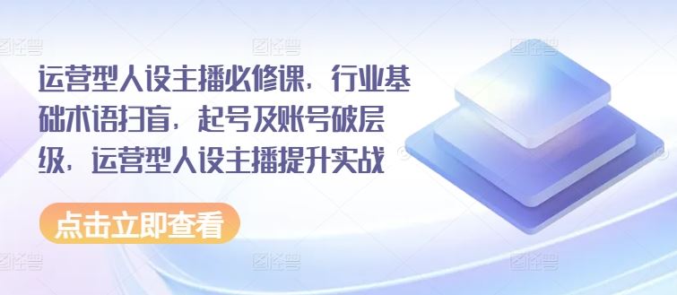 运营型人设主播必修课，行业基础术语扫盲，起号及账号破层级，运营型人设主播提升实战-川川创富网