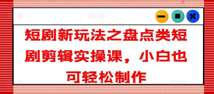 短剧新玩法之盘点类短剧剪辑实操课，小白也可轻松制作-川川创富网