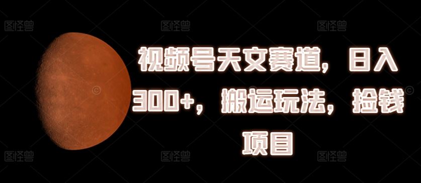 视频号天文赛道，日入300+，搬运玩法，捡钱项目【揭秘】-川川创富网