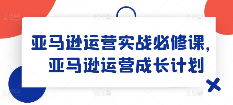 亚马逊运营实战必修课，亚马逊运营成长计划-川川创富网