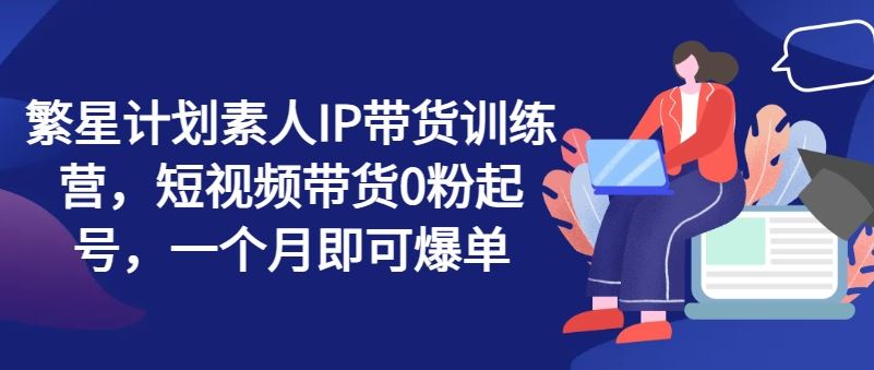 繁星计划素人IP带货训练营，短视频带货0粉起号，一个月即可爆单-川川创富网