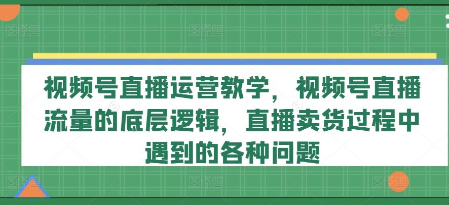 视频号直播运营教学，视频号直播流量的底层逻辑，直播卖货过程中遇到的各种问题-川川创富网