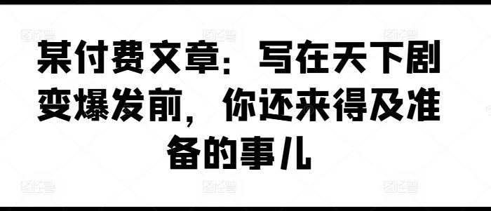 某付费文章：写在天下剧变爆发前，你还来得及准备的事儿-川川创富网