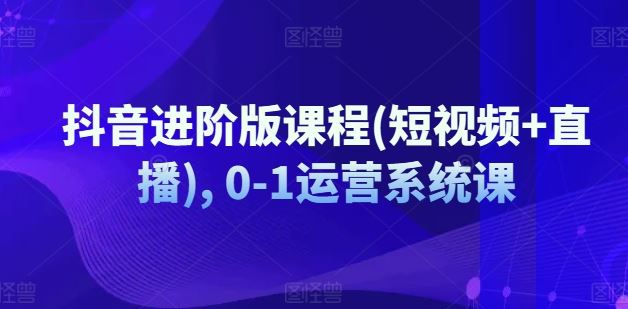 抖音进阶版课程(短视频+直播), 0-1运营系统课-川川创富网