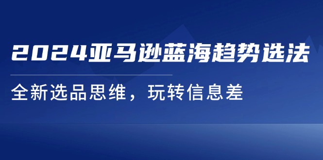 （11703期）2024亚马逊蓝海趋势选法，全新选品思维，玩转信息差-川川创富网