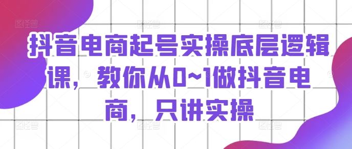 抖音电商起号实操底层逻辑课，教你从0~1做抖音电商，只讲实操-川川创富网