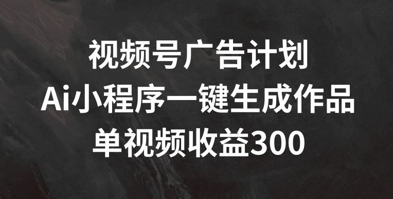 视频号广告计划，AI小程序一键生成作品， 单视频收益300+【揭秘】-川川创富网