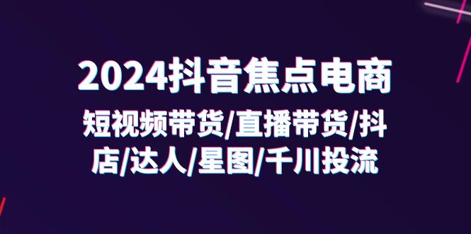 （11794期）2024抖音-焦点电商：短视频带货/直播带货/抖店/达人/星图/千川投流/32节课-川川创富网