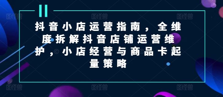 抖音小店运营指南，全维度拆解抖音店铺运营维护，小店经营与商品卡起量策略-川川创富网