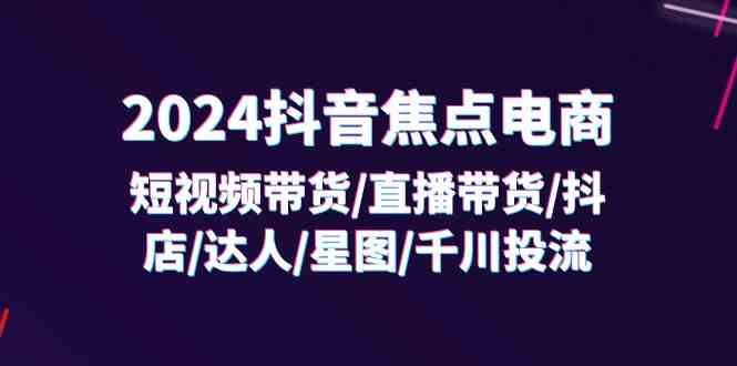 2024抖音焦点电商：短视频带货/直播带货/抖店/达人/星图/千川投流/32节课-川川创富网