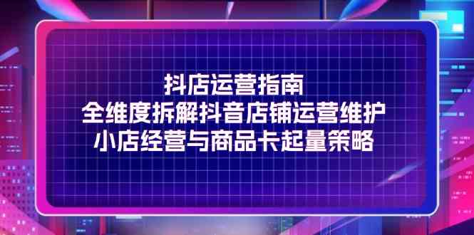 抖店运营指南，全维度拆解抖音店铺运营维护，小店经营与商品卡起量策略-川川创富网