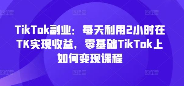 TikTok副业：每天利用2小时在TK实现收益，零基础TikTok上如何变现课程-川川创富网