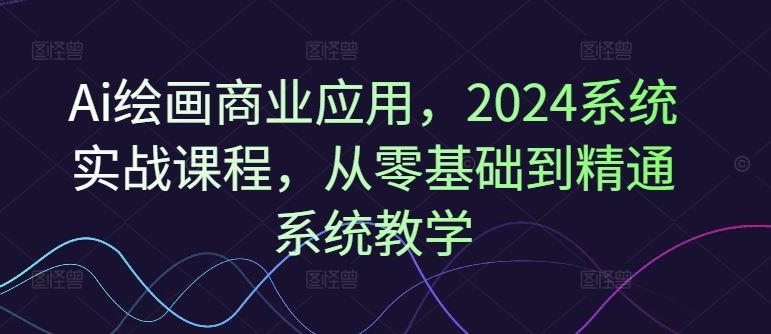 Ai绘画商业应用，2024系统实战课程，从零基础到精通系统教学-川川创富网