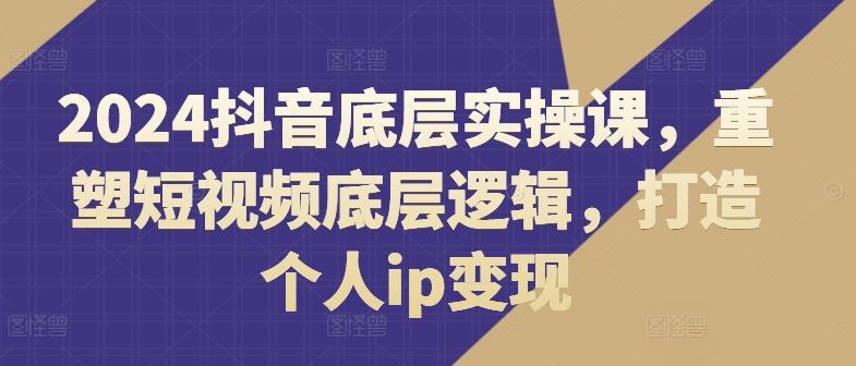 2024抖音底层实操课，​重塑短视频底层逻辑，打造个人ip变现-川川创富网