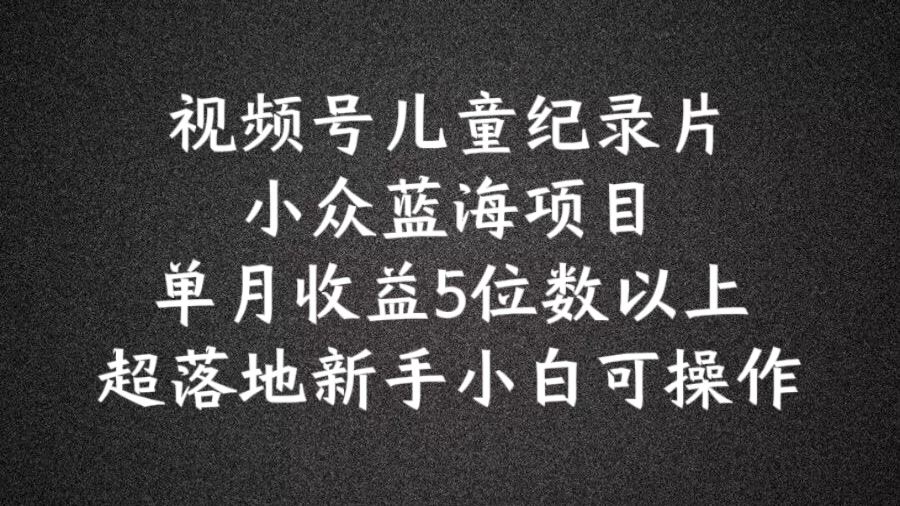 2024蓝海项目视频号儿童纪录片科普，单月收益5位数以上，新手小白可操作【揭秘】-川川创富网