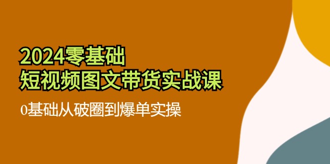 （11878期）2024零基础·短视频图文带货实战课：0基础从破圈到爆单实操（35节课）-川川创富网