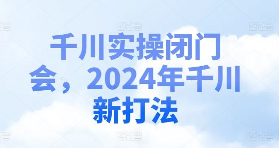 千川实操闭门会，2024年千川新打法-川川创富网
