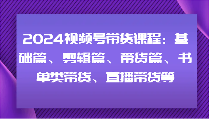 2024视频号带货课程：基础篇、剪辑篇、带货篇、书单类带货、直播带货等-川川创富网