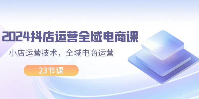 （11898期）2024抖店运营-全域电商课，小店运营技术，全域电商运营（23节课）-川川创富网