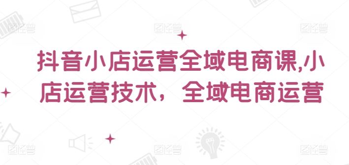 抖音小店运营全域电商课，​小店运营技术，全域电商运营-川川创富网