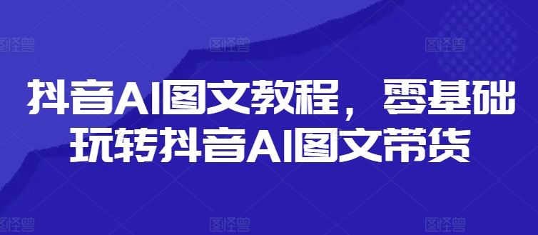 抖音AI图文教程，零基础玩转抖音AI图文带货-川川创富网
