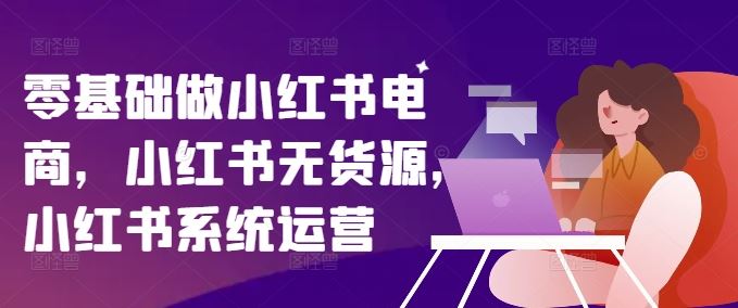 零基础做小红书电商，小红书无货源，小红书系统运营-川川创富网