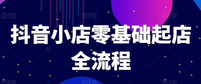 抖音小店零基础起店全流程，快速打造单品爆款技巧、商品卡引流模式与推流算法等-川川创富网