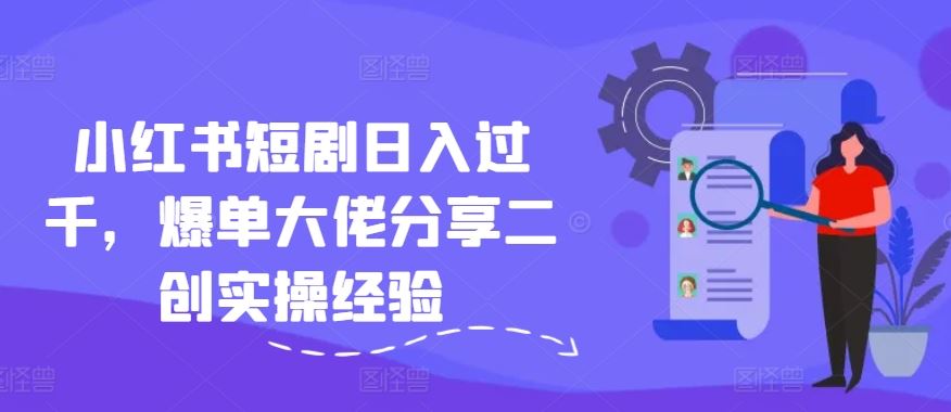 小红书短剧日入过千，爆单大佬分享二创实操经验-川川创富网