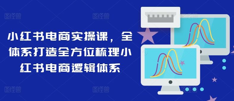 小红书电商实操课，全体系打造全方位梳理小红书电商逻辑体系-川川创富网