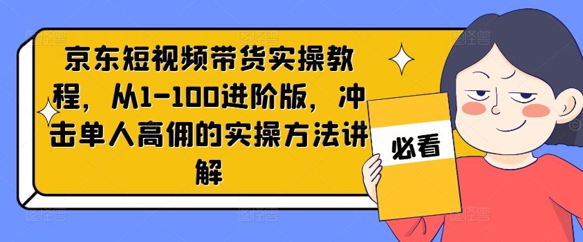 京东短视频带货实操教程，从1-100进阶版，冲击单人高佣的实操方法讲解-川川创富网