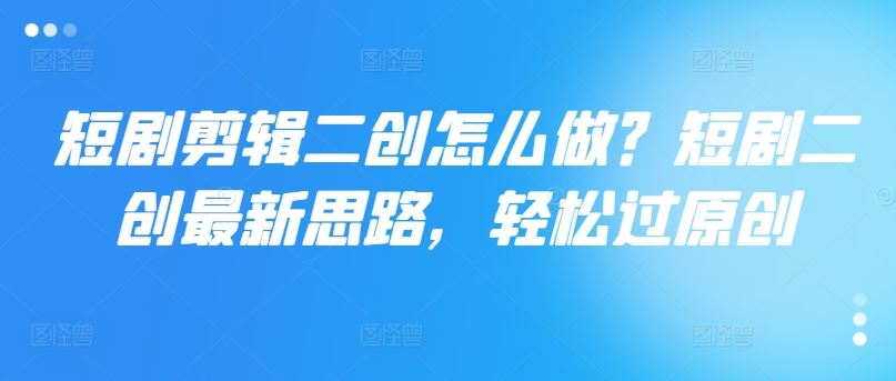 短剧剪辑二创怎么做？短剧二创最新思路，轻松过原创-川川创富网