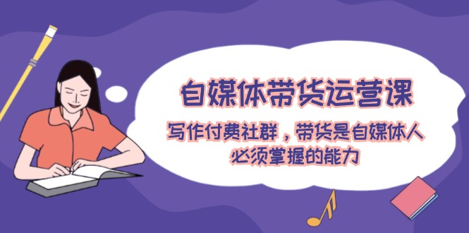 自媒体带货运营课：写作付费社群，带货是自媒体人必须掌握的能力-川川创富网