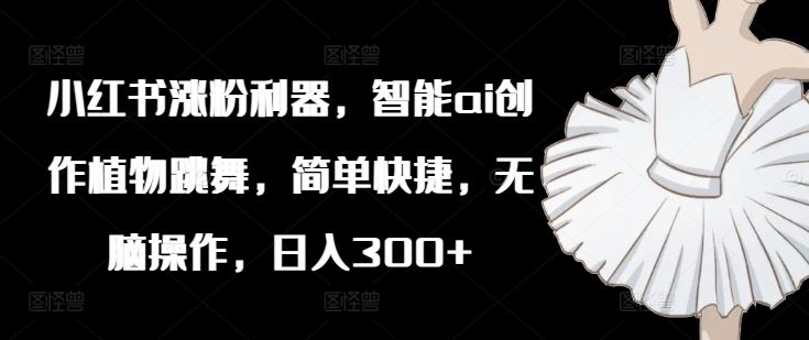 小红书涨粉利器，智能ai创作植物跳舞，简单快捷，无脑操作，日入300+-川川创富网
