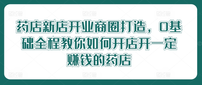 药店新店开业商圈打造，0基础全程教你如何开店开一定赚钱的药店-川川创富网