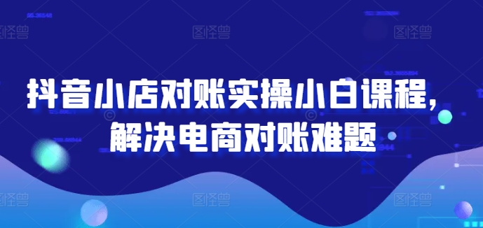 抖音小店对账实操小白课程，解决电商对账难题-川川创富网