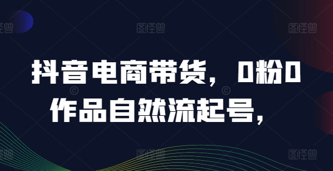 抖音电商带货，0粉0作品自然流起号，热销20多万人的抖音课程的经验分享-川川创富网