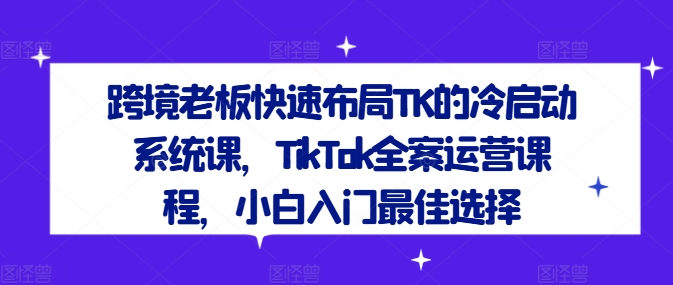 跨境老板快速布局TK的冷启动系统课，TikTok全案运营课程，小白入门最佳选择-川川创富网