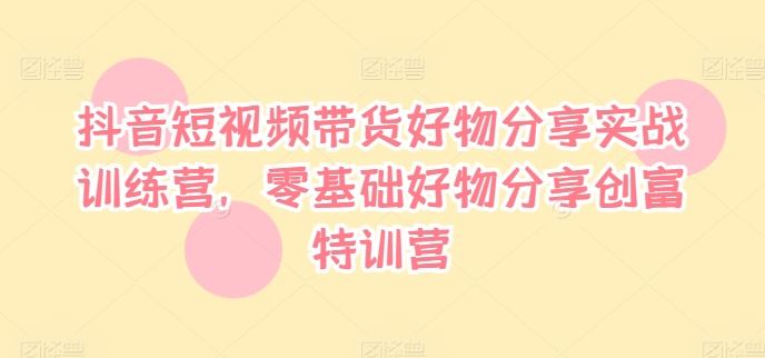 抖音短视频带货好物分享实战训练营，零基础好物分享创富特训营-川川创富网