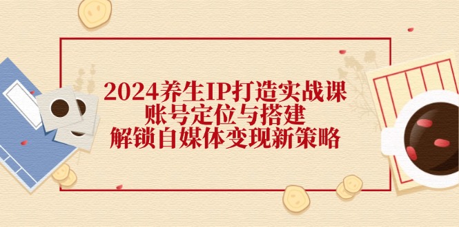 （12259期）2024养生IP打造实战课：账号定位与搭建，解锁自媒体变现新策略-川川创富网