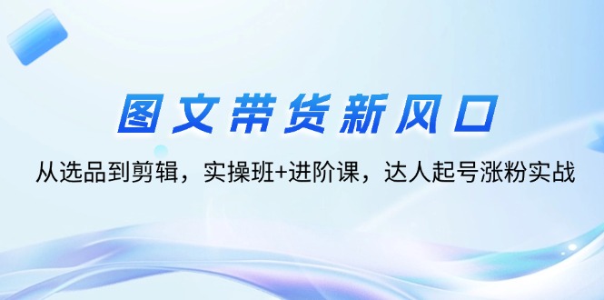 （12306期）图文带货新风口：从选品到剪辑，实操班+进阶课，达人起号涨粉实战-川川创富网