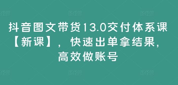 抖音图文带货13.0交付体系课【新课】，快速出单拿结果，高效做账号-川川创富网