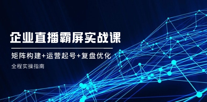 （12338期）企 业 直 播 霸 屏实战课：矩阵构建+运营起号+复盘优化，全程实操指南-川川创富网