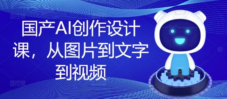 国产AI创作设计课，从图片到文字到视频-川川创富网